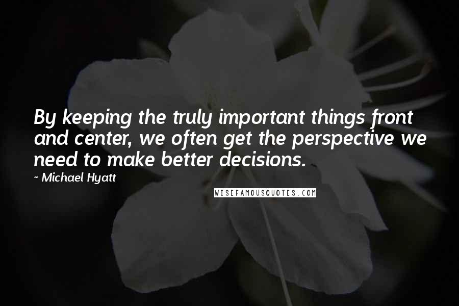 Michael Hyatt Quotes: By keeping the truly important things front and center, we often get the perspective we need to make better decisions.