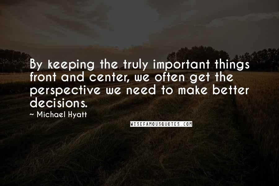 Michael Hyatt Quotes: By keeping the truly important things front and center, we often get the perspective we need to make better decisions.