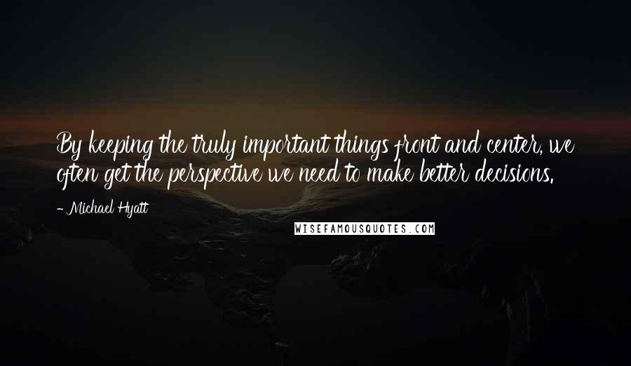 Michael Hyatt Quotes: By keeping the truly important things front and center, we often get the perspective we need to make better decisions.