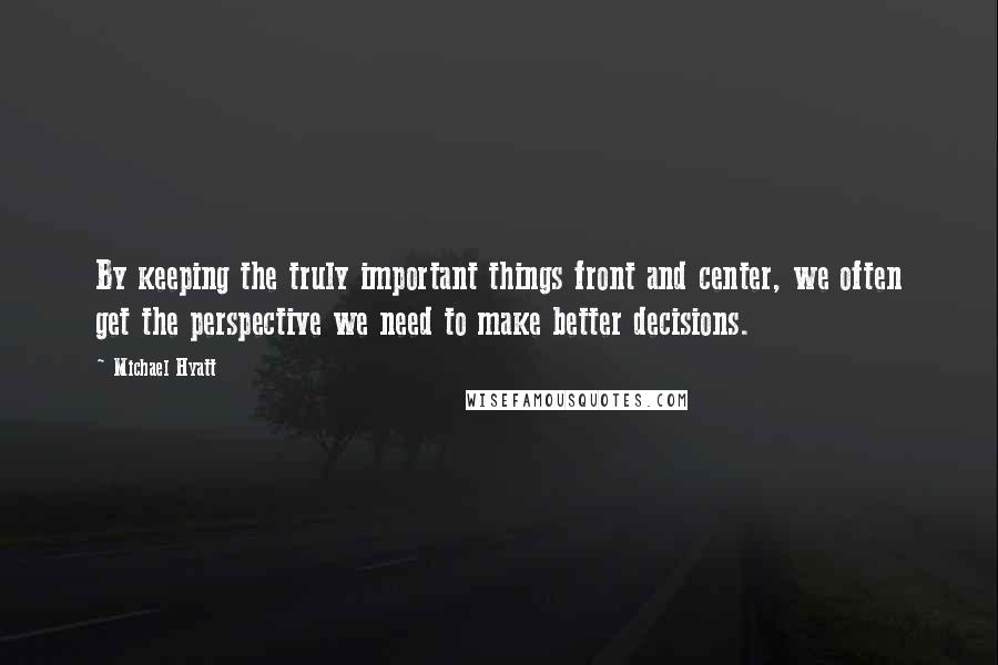 Michael Hyatt Quotes: By keeping the truly important things front and center, we often get the perspective we need to make better decisions.