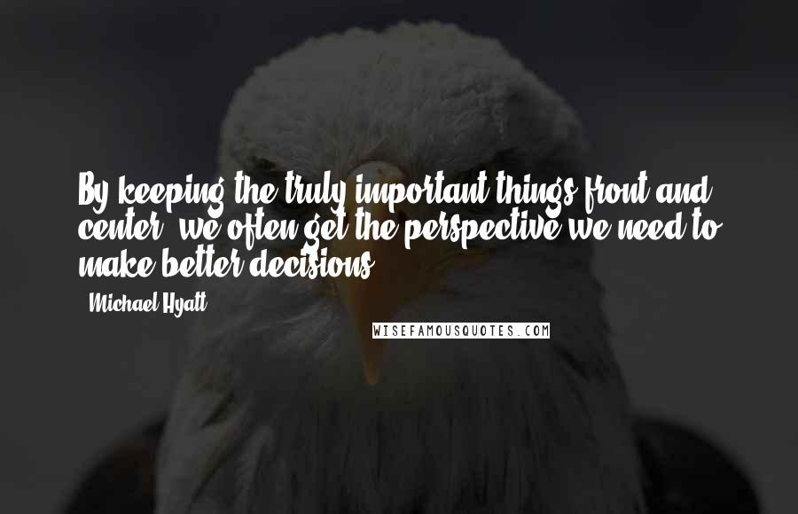 Michael Hyatt Quotes: By keeping the truly important things front and center, we often get the perspective we need to make better decisions.