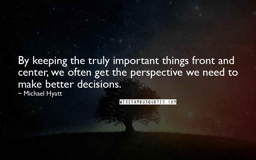 Michael Hyatt Quotes: By keeping the truly important things front and center, we often get the perspective we need to make better decisions.