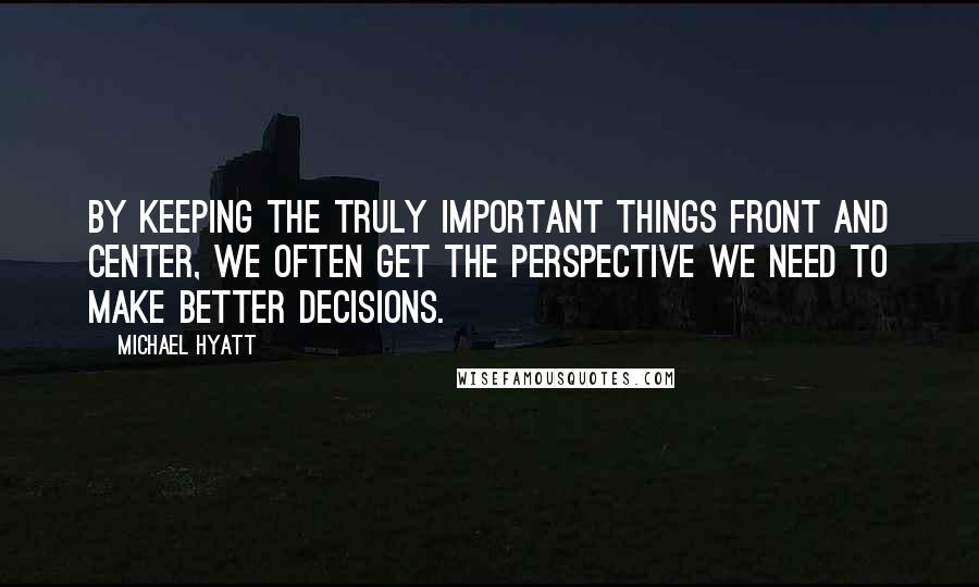 Michael Hyatt Quotes: By keeping the truly important things front and center, we often get the perspective we need to make better decisions.