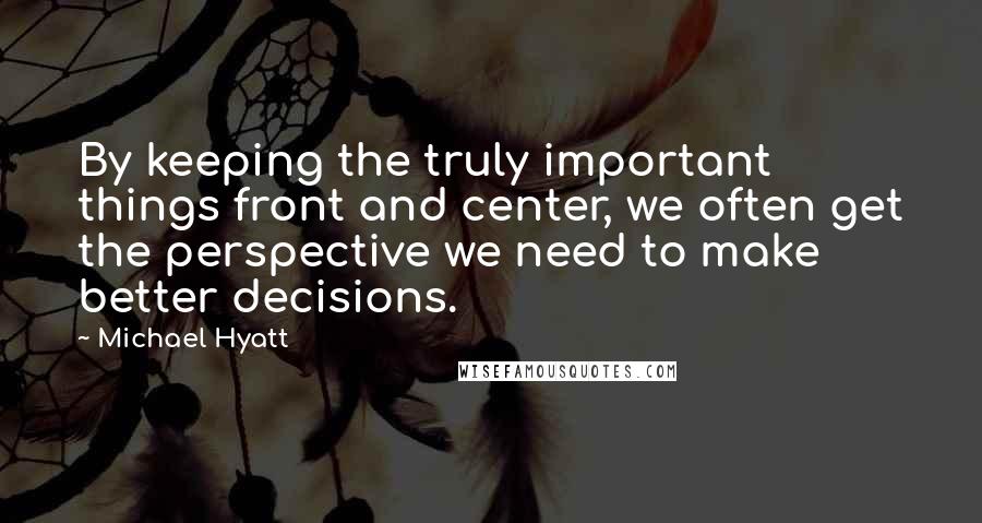 Michael Hyatt Quotes: By keeping the truly important things front and center, we often get the perspective we need to make better decisions.