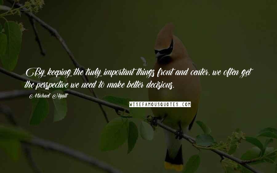 Michael Hyatt Quotes: By keeping the truly important things front and center, we often get the perspective we need to make better decisions.