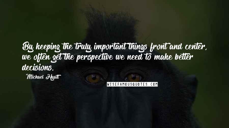 Michael Hyatt Quotes: By keeping the truly important things front and center, we often get the perspective we need to make better decisions.