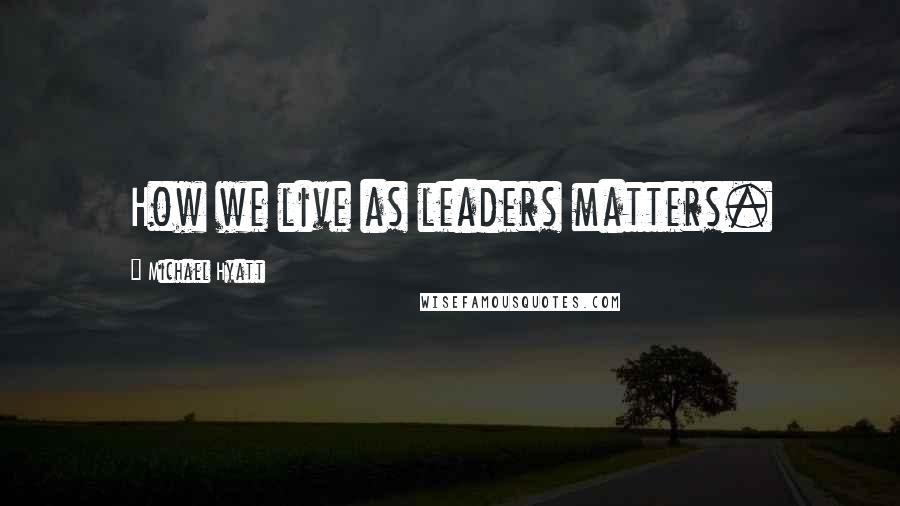 Michael Hyatt Quotes: How we live as leaders matters.