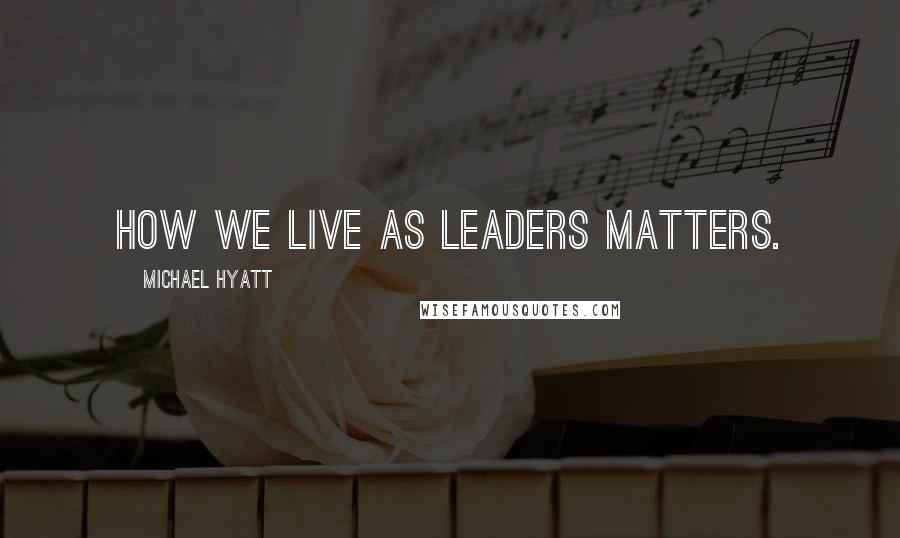 Michael Hyatt Quotes: How we live as leaders matters.