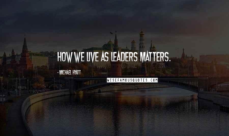 Michael Hyatt Quotes: How we live as leaders matters.