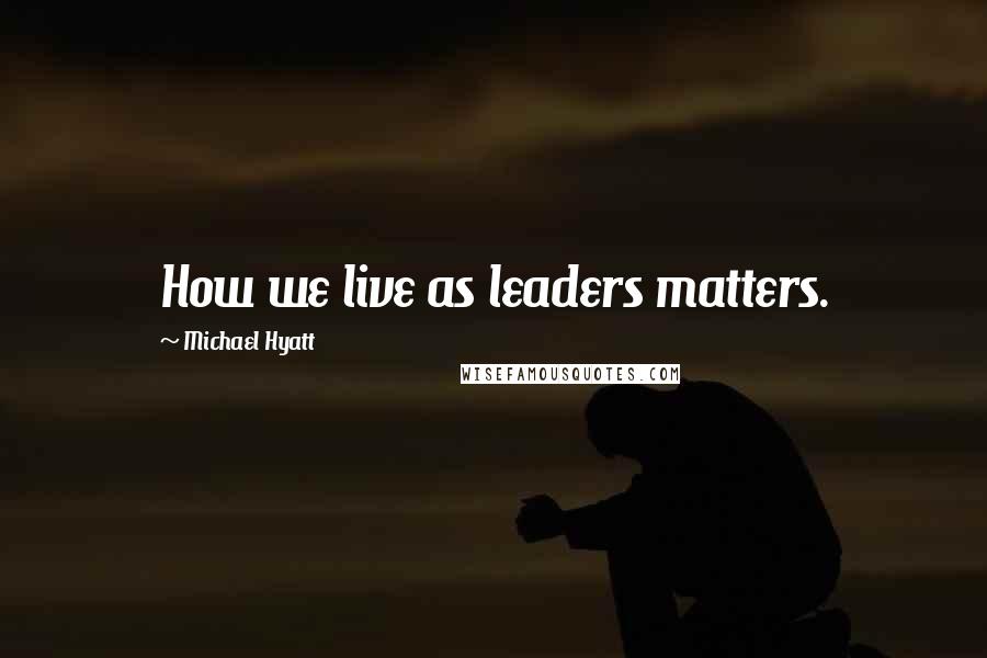 Michael Hyatt Quotes: How we live as leaders matters.