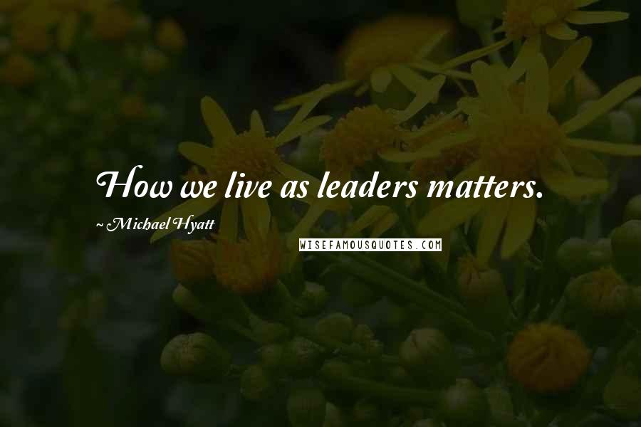 Michael Hyatt Quotes: How we live as leaders matters.