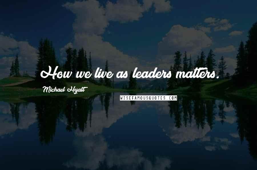 Michael Hyatt Quotes: How we live as leaders matters.