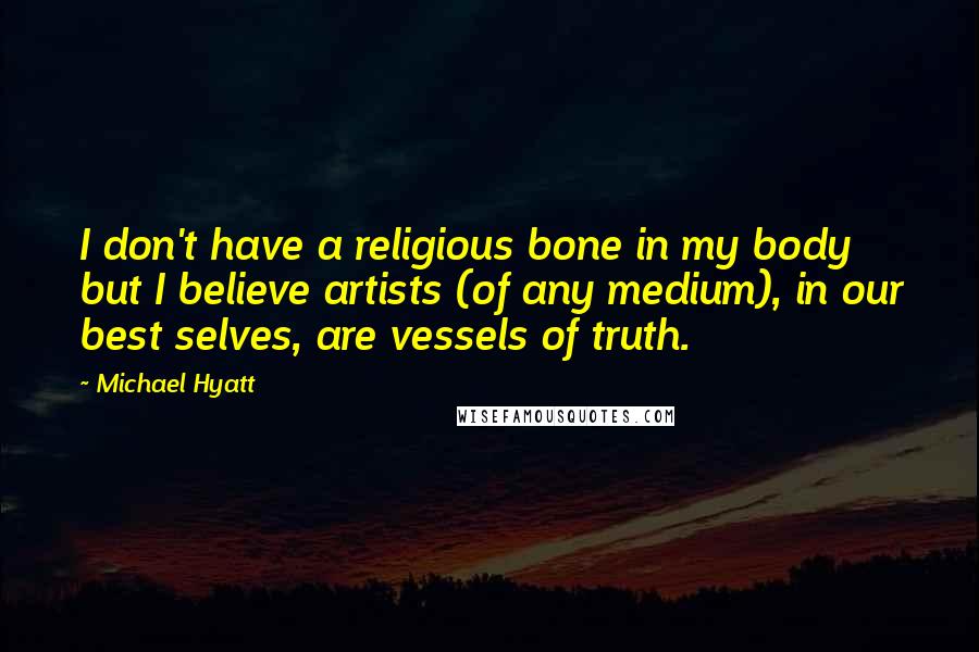 Michael Hyatt Quotes: I don't have a religious bone in my body but I believe artists (of any medium), in our best selves, are vessels of truth.