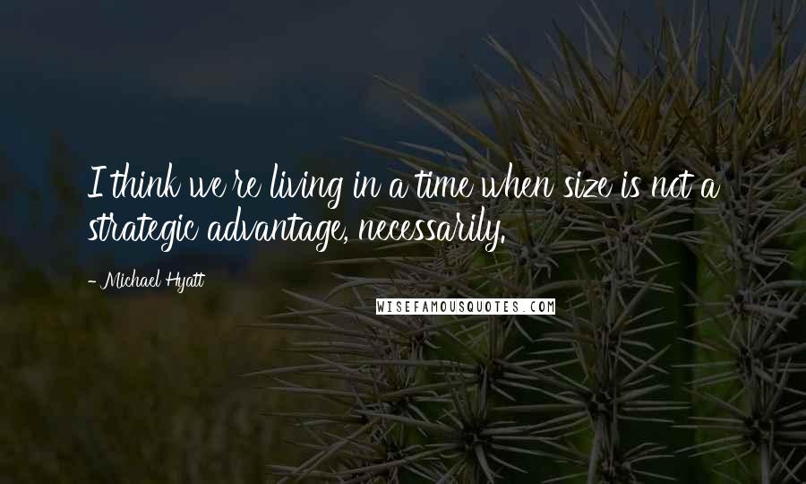 Michael Hyatt Quotes: I think we're living in a time when size is not a strategic advantage, necessarily.