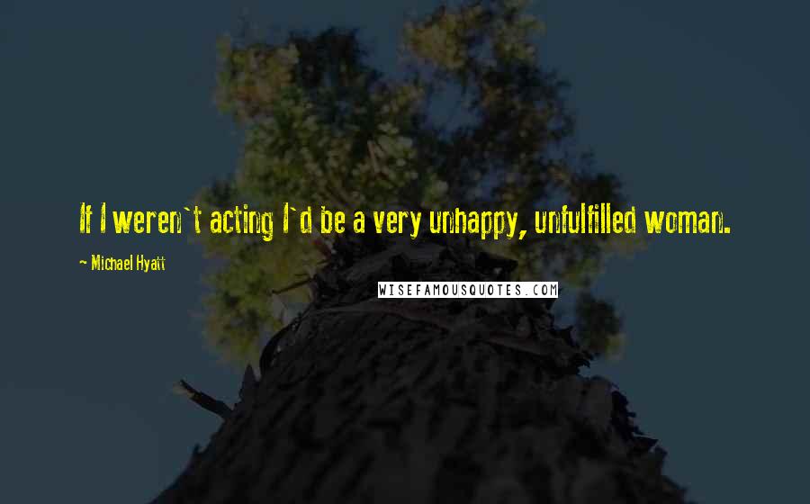 Michael Hyatt Quotes: If I weren't acting I'd be a very unhappy, unfulfilled woman.