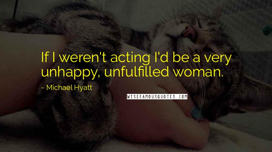 Michael Hyatt Quotes: If I weren't acting I'd be a very unhappy, unfulfilled woman.