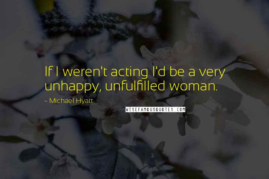 Michael Hyatt Quotes: If I weren't acting I'd be a very unhappy, unfulfilled woman.