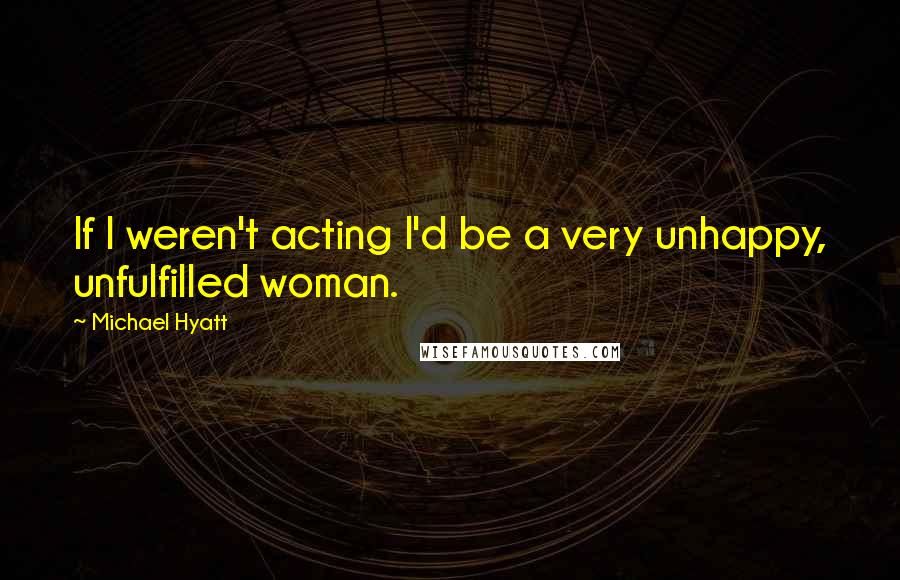Michael Hyatt Quotes: If I weren't acting I'd be a very unhappy, unfulfilled woman.