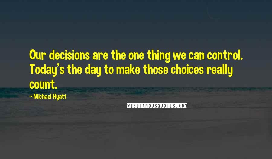 Michael Hyatt Quotes: Our decisions are the one thing we can control. Today's the day to make those choices really count.