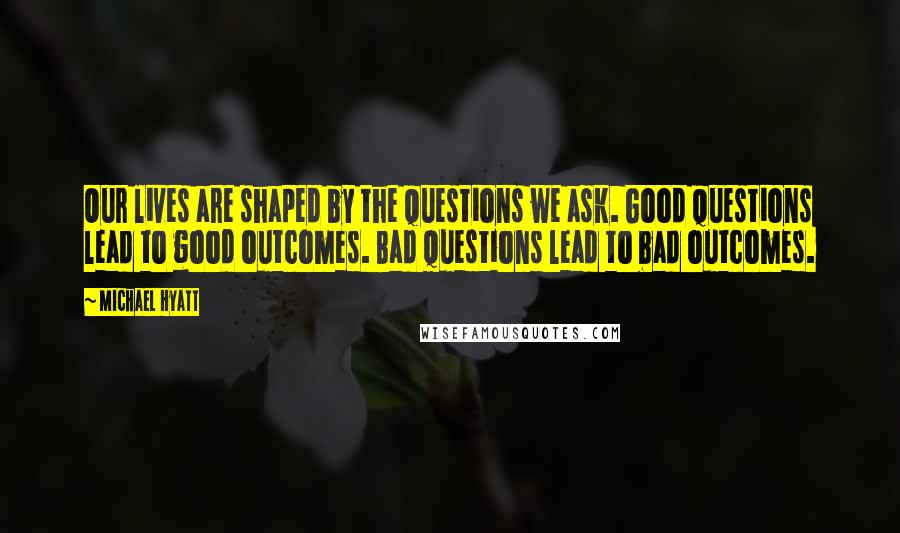 Michael Hyatt Quotes: Our lives are shaped by the questions we ask. Good questions lead to good outcomes. Bad questions lead to bad outcomes.