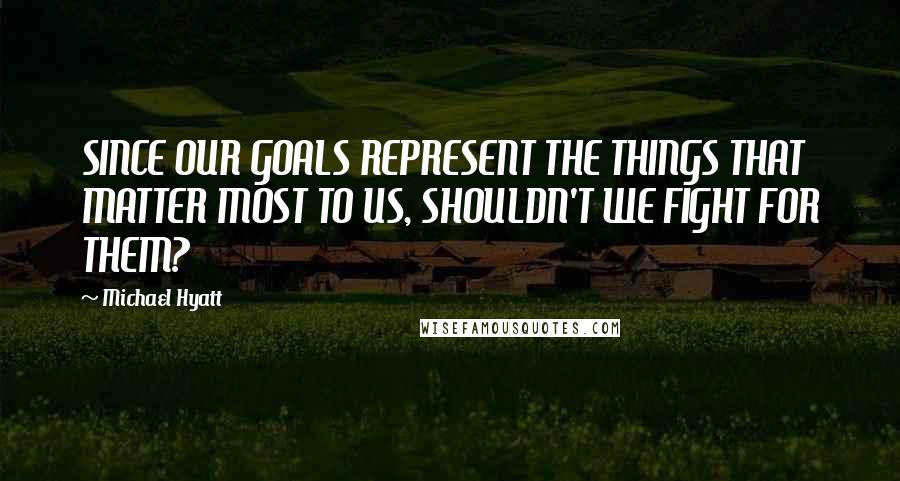 Michael Hyatt Quotes: SINCE OUR GOALS REPRESENT THE THINGS THAT MATTER MOST TO US, SHOULDN'T WE FIGHT FOR THEM?