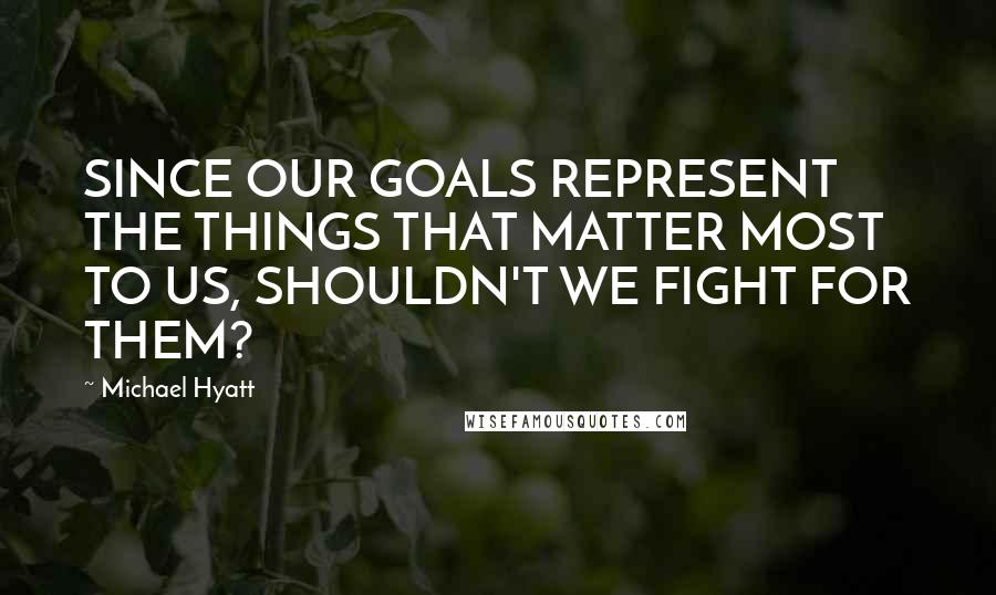 Michael Hyatt Quotes: SINCE OUR GOALS REPRESENT THE THINGS THAT MATTER MOST TO US, SHOULDN'T WE FIGHT FOR THEM?