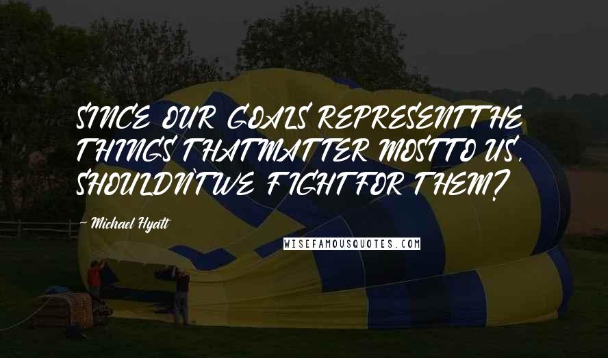 Michael Hyatt Quotes: SINCE OUR GOALS REPRESENT THE THINGS THAT MATTER MOST TO US, SHOULDN'T WE FIGHT FOR THEM?