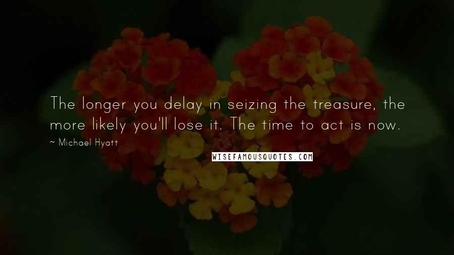 Michael Hyatt Quotes: The longer you delay in seizing the treasure, the more likely you'll lose it. The time to act is now.