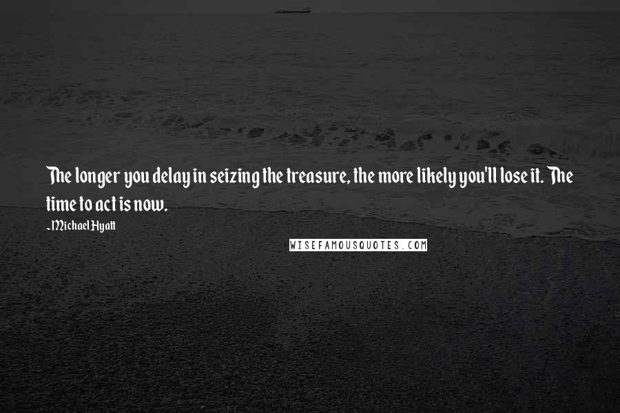 Michael Hyatt Quotes: The longer you delay in seizing the treasure, the more likely you'll lose it. The time to act is now.