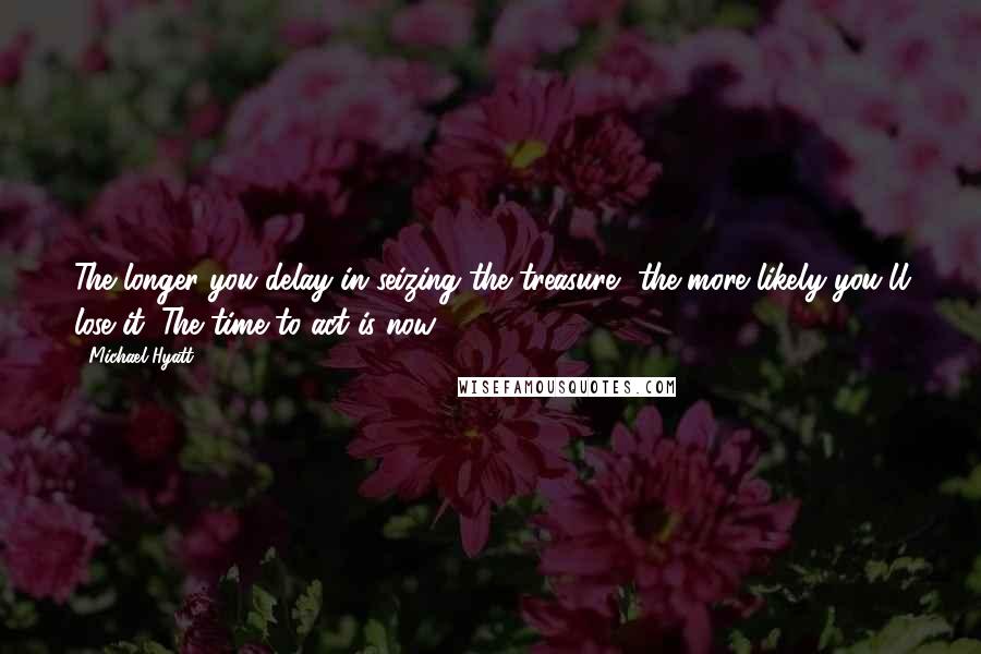 Michael Hyatt Quotes: The longer you delay in seizing the treasure, the more likely you'll lose it. The time to act is now.