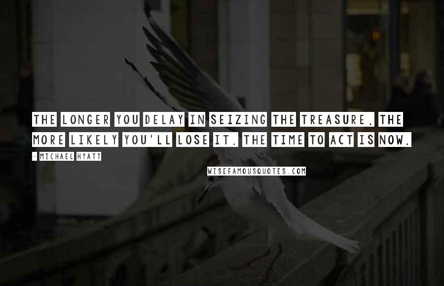 Michael Hyatt Quotes: The longer you delay in seizing the treasure, the more likely you'll lose it. The time to act is now.