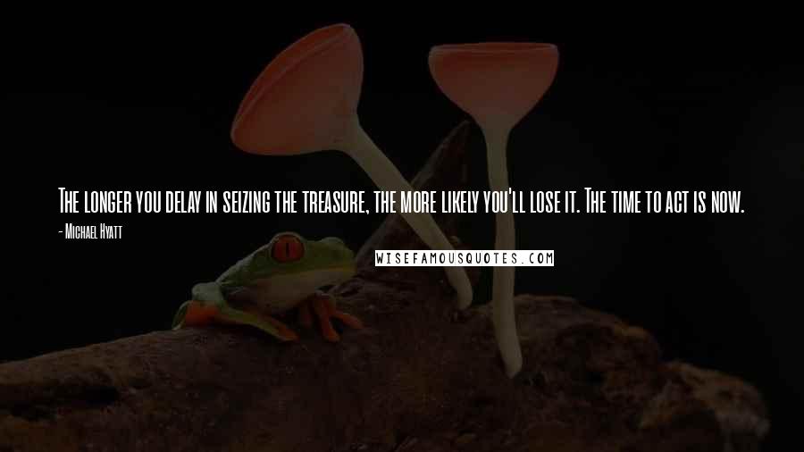 Michael Hyatt Quotes: The longer you delay in seizing the treasure, the more likely you'll lose it. The time to act is now.