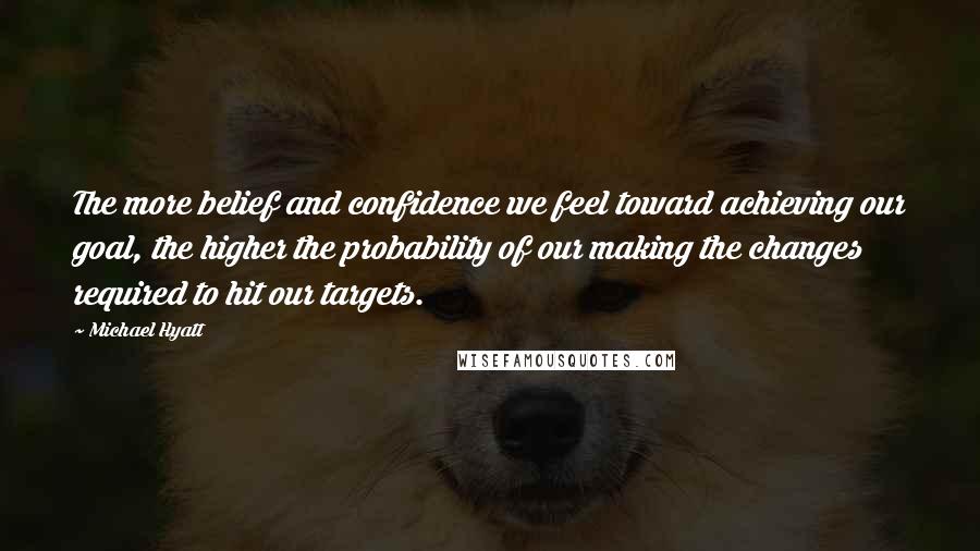 Michael Hyatt Quotes: The more belief and confidence we feel toward achieving our goal, the higher the probability of our making the changes required to hit our targets.