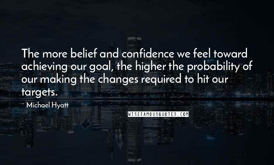 Michael Hyatt Quotes: The more belief and confidence we feel toward achieving our goal, the higher the probability of our making the changes required to hit our targets.