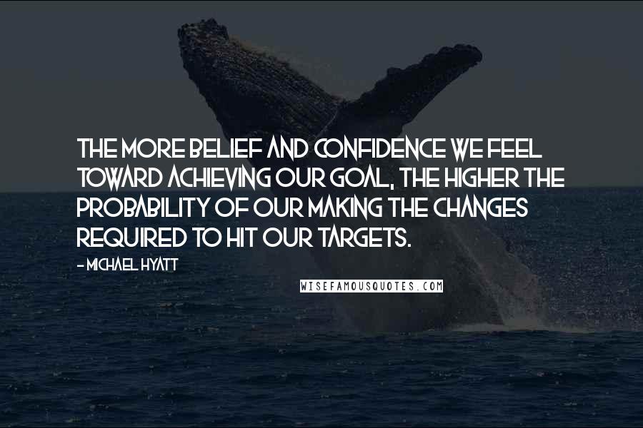 Michael Hyatt Quotes: The more belief and confidence we feel toward achieving our goal, the higher the probability of our making the changes required to hit our targets.