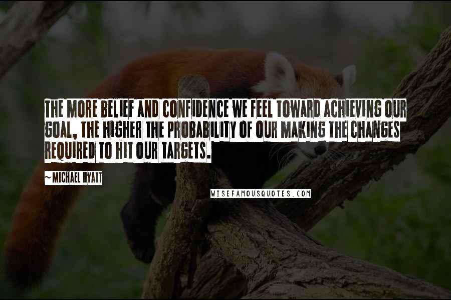 Michael Hyatt Quotes: The more belief and confidence we feel toward achieving our goal, the higher the probability of our making the changes required to hit our targets.