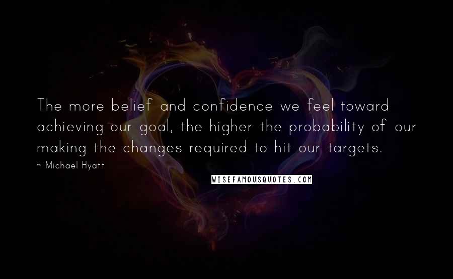 Michael Hyatt Quotes: The more belief and confidence we feel toward achieving our goal, the higher the probability of our making the changes required to hit our targets.