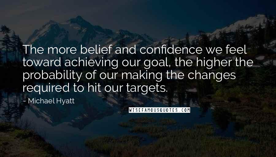 Michael Hyatt Quotes: The more belief and confidence we feel toward achieving our goal, the higher the probability of our making the changes required to hit our targets.