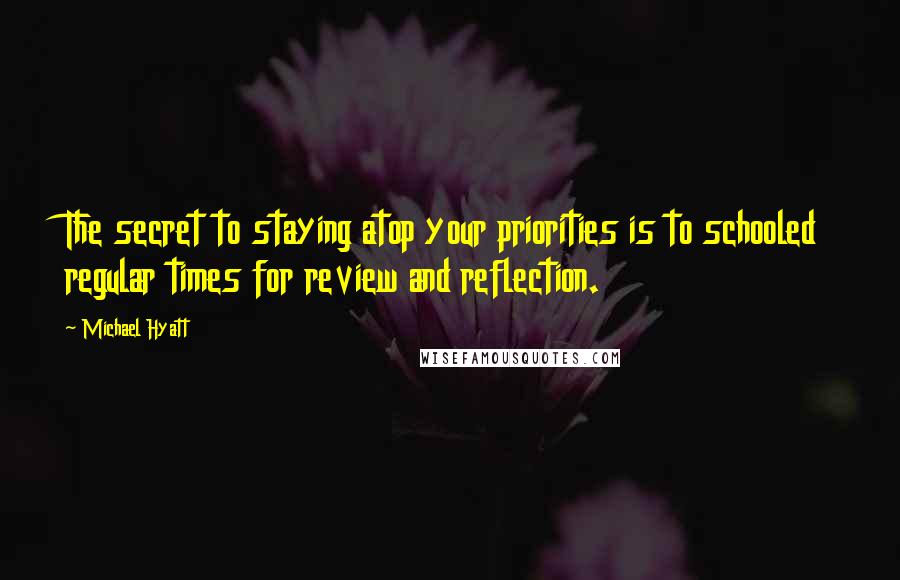 Michael Hyatt Quotes: The secret to staying atop your priorities is to schooled regular times for review and reflection.