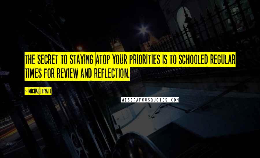 Michael Hyatt Quotes: The secret to staying atop your priorities is to schooled regular times for review and reflection.