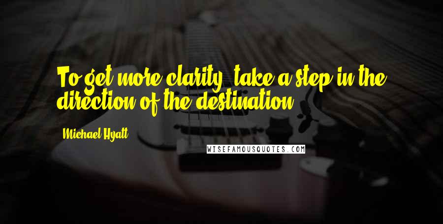 Michael Hyatt Quotes: To get more clarity, take a step in the direction of the destination.