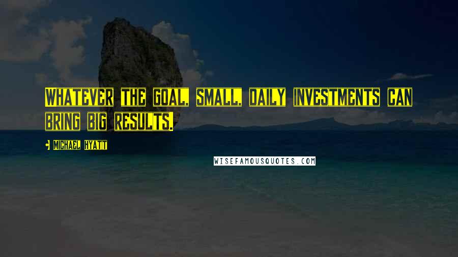 Michael Hyatt Quotes: Whatever the goal, small, daily investments can bring big results.