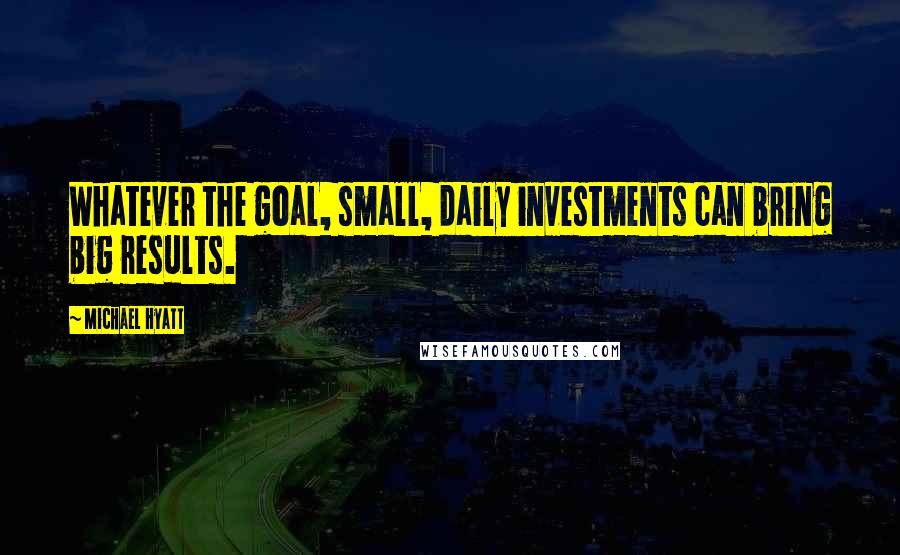 Michael Hyatt Quotes: Whatever the goal, small, daily investments can bring big results.
