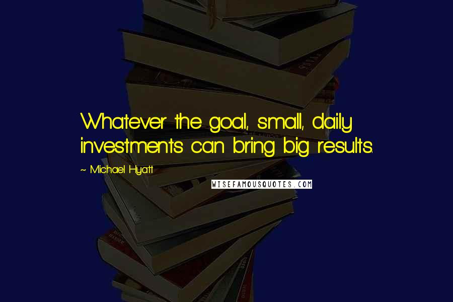 Michael Hyatt Quotes: Whatever the goal, small, daily investments can bring big results.
