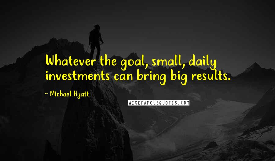 Michael Hyatt Quotes: Whatever the goal, small, daily investments can bring big results.
