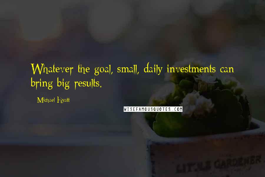 Michael Hyatt Quotes: Whatever the goal, small, daily investments can bring big results.