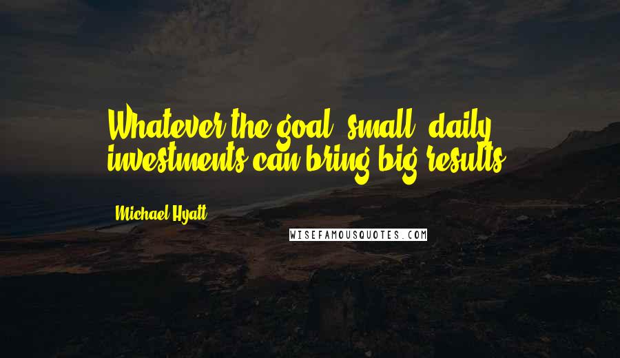 Michael Hyatt Quotes: Whatever the goal, small, daily investments can bring big results.