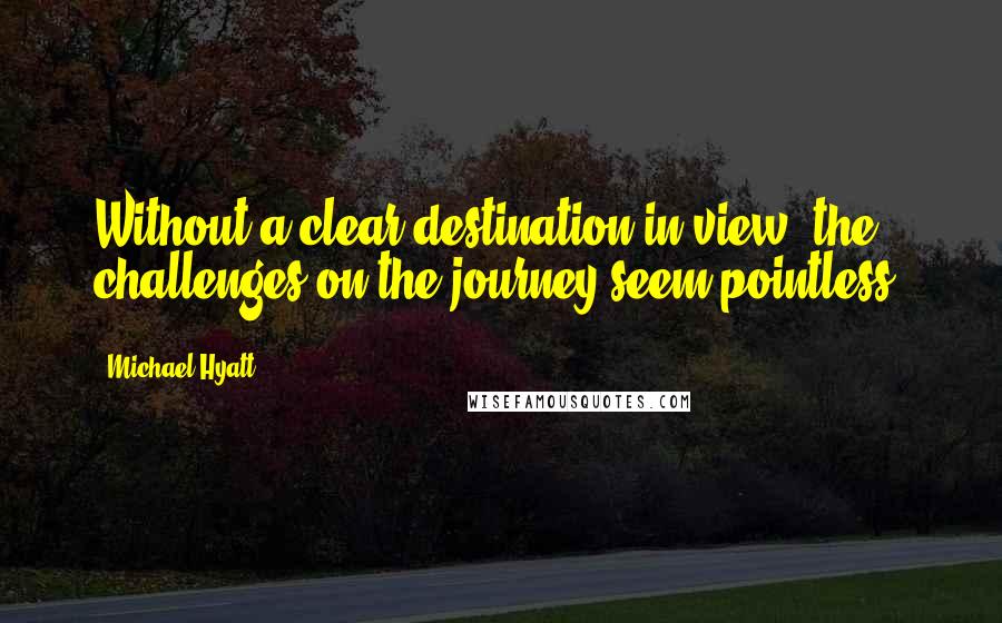 Michael Hyatt Quotes: Without a clear destination in view, the challenges on the journey seem pointless.