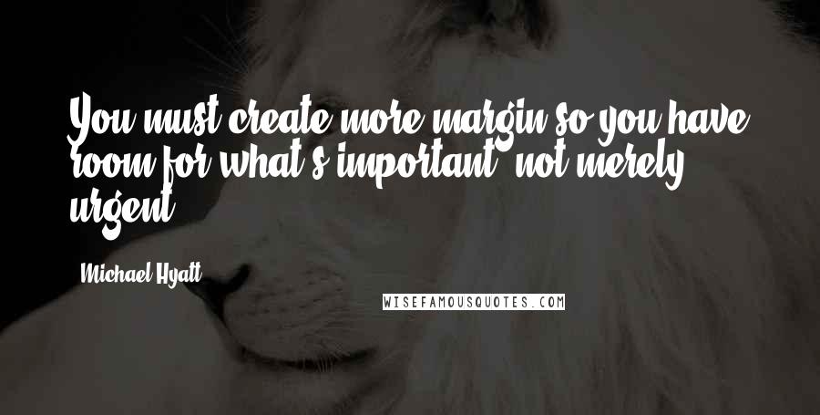 Michael Hyatt Quotes: You must create more margin so you have room for what's important, not merely urgent.