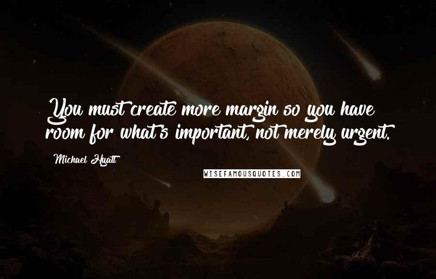 Michael Hyatt Quotes: You must create more margin so you have room for what's important, not merely urgent.